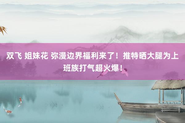双飞 姐妹花 弥漫边界福利来了！推特晒大腿为上班族打气超火爆！