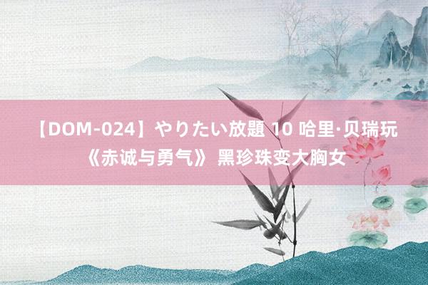 【DOM-024】やりたい放題 10 哈里·贝瑞玩《赤诚与勇气》 黑珍珠变大胸女