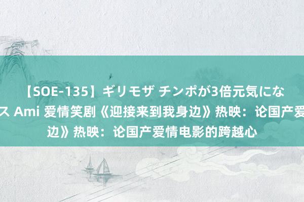 【SOE-135】ギリモザ チンポが3倍元気になる励ましセックス Ami 爱情笑剧《迎接来到我身边》热映：论国产爱情电影的跨越心