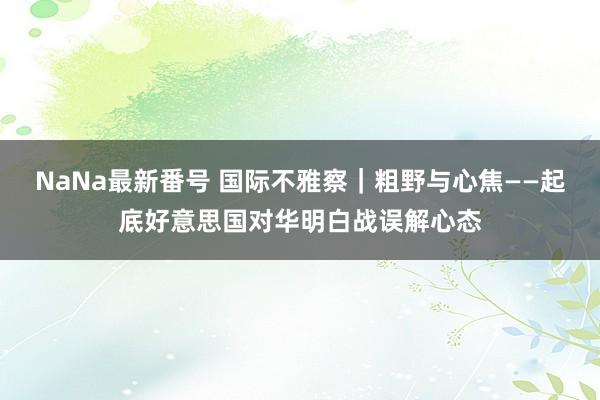 NaNa最新番号 国际不雅察｜粗野与心焦——起底好意思国对华明白战误解心态