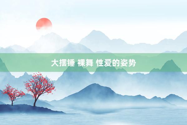 大摆锤 裸舞 性爱的姿势