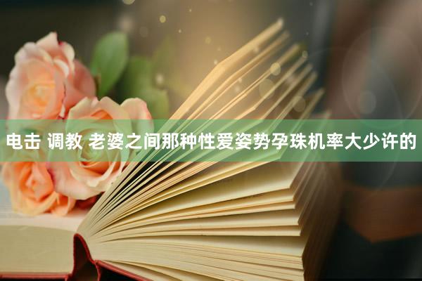 电击 调教 老婆之间那种性爱姿势孕珠机率大少许的