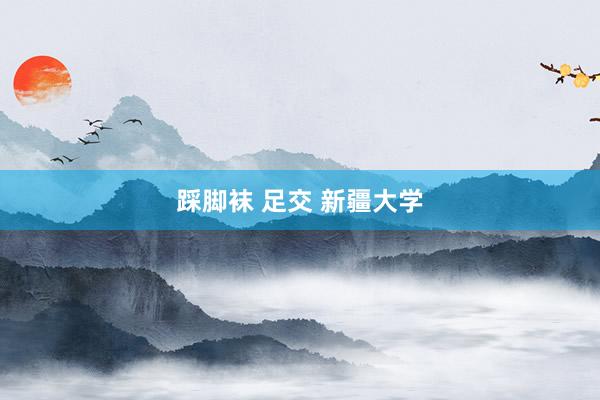 踩脚袜 足交 新疆大学