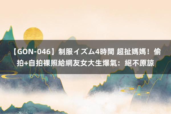 【GON-046】制服イズム4時間 超扯媽媽！偷拍+自拍裸照給網友　女大生爆氣：絕不原諒