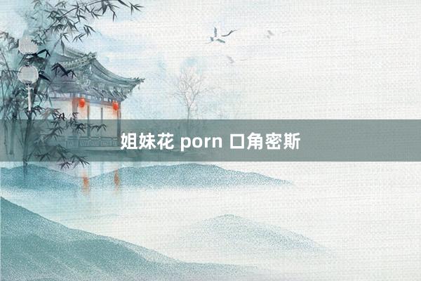 姐妹花 porn 口角密斯
