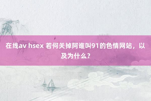 在线av hsex 若何关掉阿谁叫91的色情网站，以及为什么？
