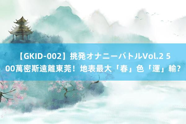 【GKID-002】挑発オナニーバトルVol.2 500萬密斯遠離東莞！　地表最大「春」色「運」輸？