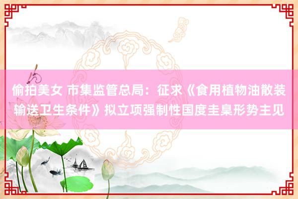 偷拍美女 市集监管总局：征求《食用植物油散装输送卫生条件》拟立项强制性国度圭臬形势主见