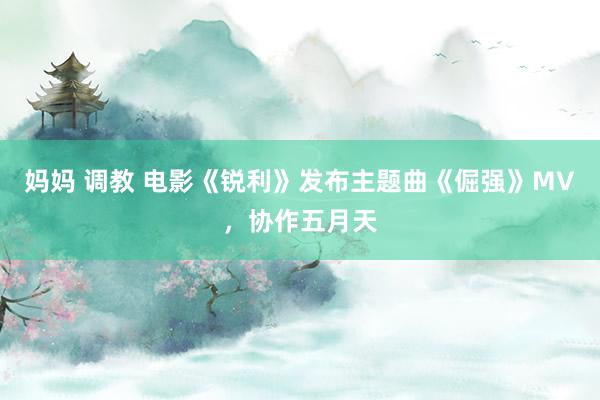 妈妈 调教 电影《锐利》发布主题曲《倔强》MV，协作五月天