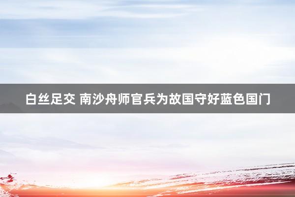 白丝足交 南沙舟师官兵为故国守好蓝色国门