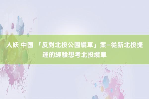 人妖 中国 「反對北投公園纜車」案—從新北投捷運的經驗想考北投纜車