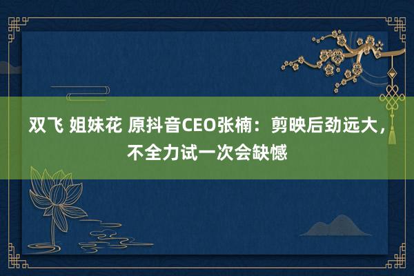 双飞 姐妹花 原抖音CEO张楠：剪映后劲远大，不全力试一次会缺憾