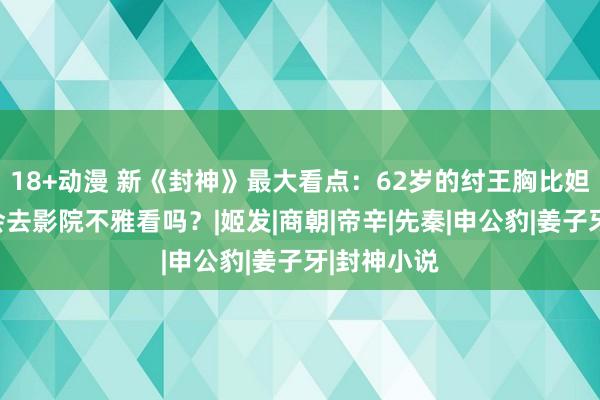 18+动漫 新《封神》最大看点：62岁的纣王胸比妲己大，你会去影院不雅看吗？|姬发|商朝|帝辛|先秦|申公豹|姜子牙|封神小说