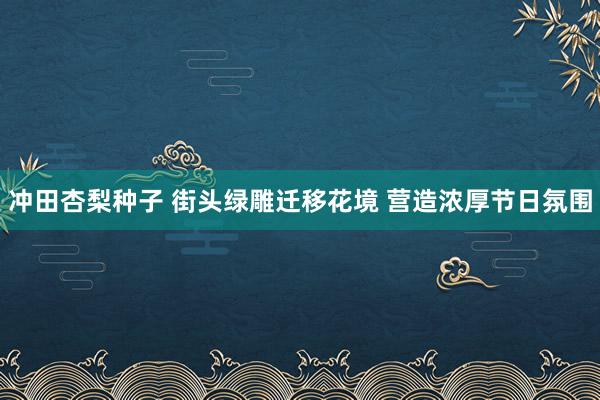 冲田杏梨种子 街头绿雕迁移花境 营造浓厚节日氛围