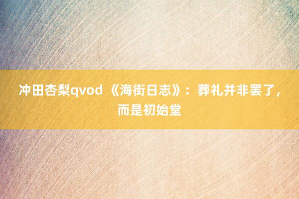 冲田杏梨qvod 《海街日志》：葬礼并非罢了，而是初始堂