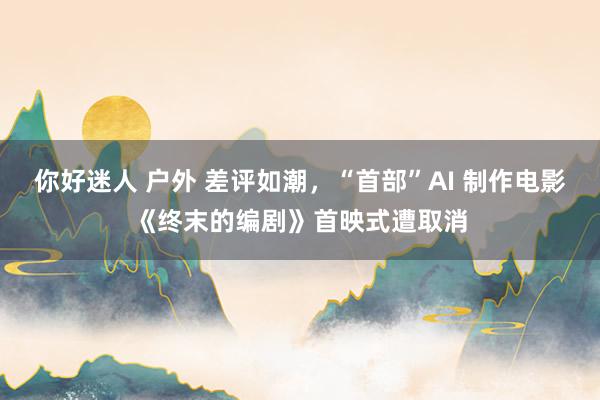 你好迷人 户外 差评如潮，“首部”AI 制作电影《终末的编剧》首映式遭取消