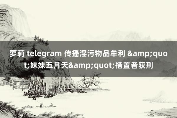 萝莉 telegram 传播淫污物品牟利 "妹妹五月天"措置者获刑