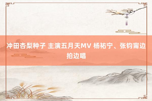 冲田杏梨种子 主演五月天MV 杨祐宁、张钧甯边拍边唱