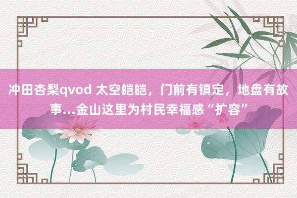 冲田杏梨qvod 太空皑皑，门前有镇定，地盘有故事...金山这里为村民幸福感“扩容”