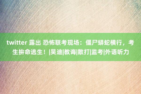 twitter 露出 恐怖联考现场：僵尸蟒蛇横行，考生拚命逃生！|吴迪|教诲|散打|监考|外语听力