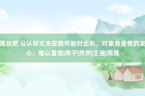 黑丝吧 公认好丈夫在我怀胎时出轨，对象竟是他的发小，难以置信|燕子|然然|王强|周晟