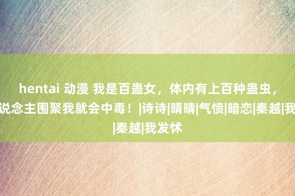 hentai 动漫 我是百蛊女，体内有上百种蛊虫，男东说念主围聚我就会中毒！|诗诗|晴晴|气愤|暗恋|秦越|我发怵