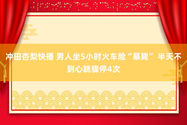 冲田杏梨快播 男人坐5小时火车险“暴毙” 半天不到心跳骤停4次