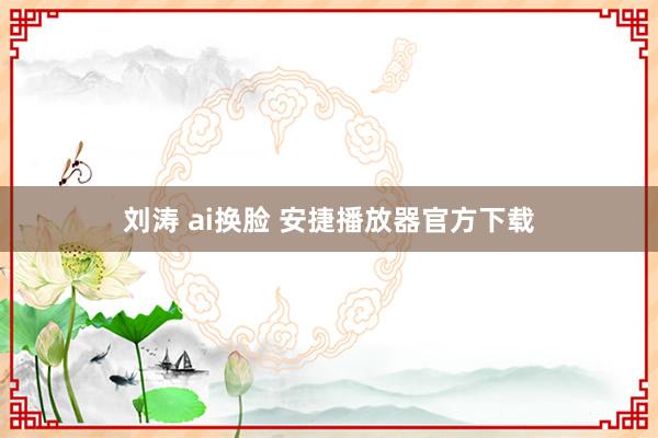 刘涛 ai换脸 安捷播放器官方下载
