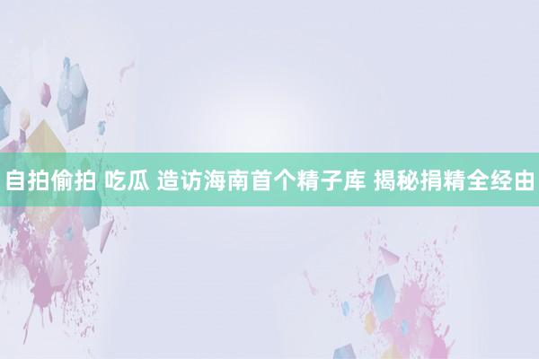 自拍偷拍 吃瓜 造访海南首个精子库 揭秘捐精全经由