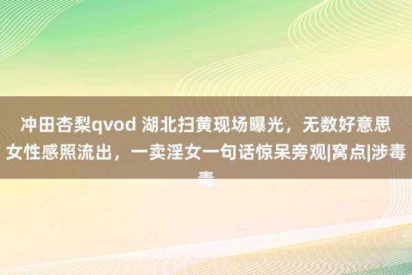 冲田杏梨qvod 湖北扫黄现场曝光，无数好意思女性感照流出，一卖淫女一句话惊呆旁观|窝点|涉毒