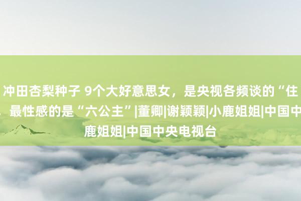 冲田杏梨种子 9个大好意思女，是央视各频谈的“住持旦角”，最性感的是“六公主”|董卿|谢颖颖|小鹿姐姐|中国中央电视台