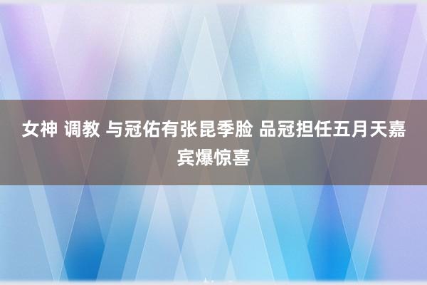 女神 调教 与冠佑有张昆季脸 品冠担任五月天嘉宾爆惊喜