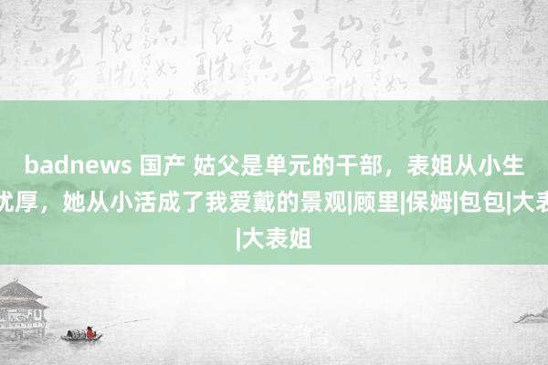 badnews 国产 姑父是单元的干部，表姐从小生涯优厚，她从小活成了我爱戴的景观|顾里|保姆|包包|大表姐