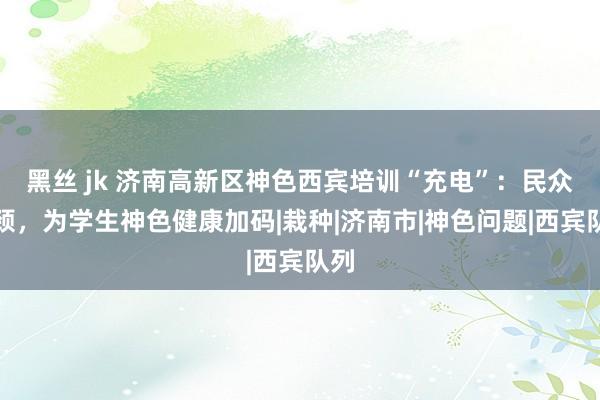 黑丝 jk 济南高新区神色西宾培训“充电”：民众引颈，为学生神色健康加码|栽种|济南市|神色问题|西宾队列