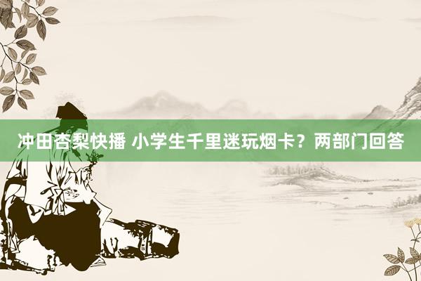 冲田杏梨快播 小学生千里迷玩烟卡？两部门回答