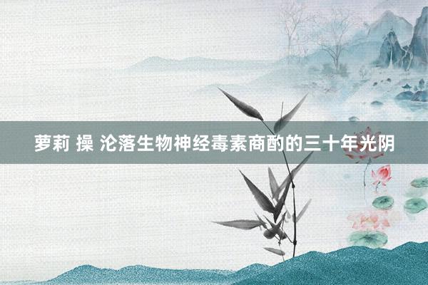 萝莉 操 沦落生物神经毒素商酌的三十年光阴