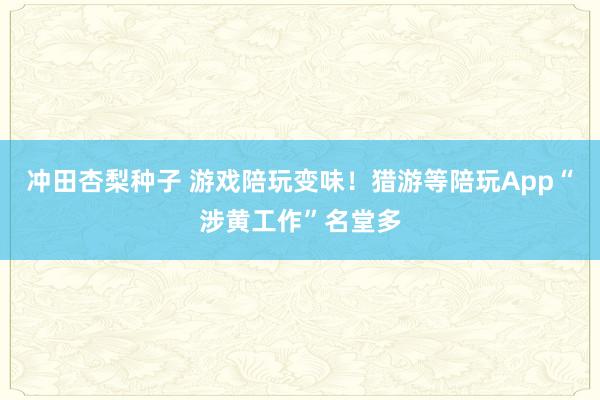 冲田杏梨种子 游戏陪玩变味！猎游等陪玩App“涉黄工作”名堂多