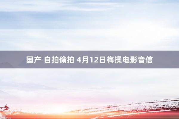 国产 自拍偷拍 4月12日梅操电影音信