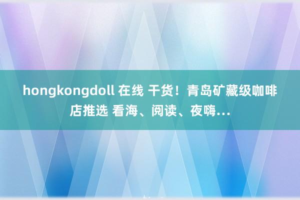 hongkongdoll 在线 干货！青岛矿藏级咖啡店推选 看海、阅读、夜嗨…