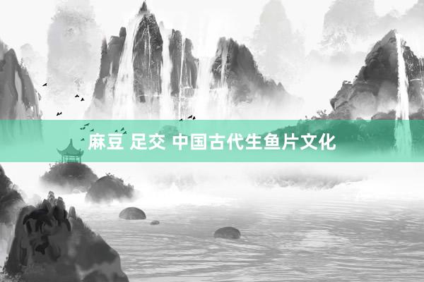 麻豆 足交 中国古代生鱼片文化