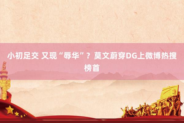 小初足交 又现“辱华”？莫文蔚穿DG上微博热搜榜首