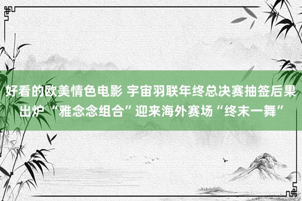 好看的欧美情色电影 宇宙羽联年终总决赛抽签后果出炉 “雅念念组合”迎来海外赛场“终末一舞”