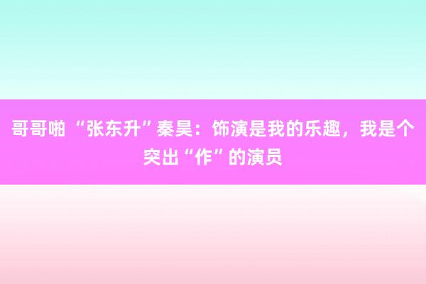 哥哥啪 “张东升”秦昊：饰演是我的乐趣，我是个突出“作”的演员