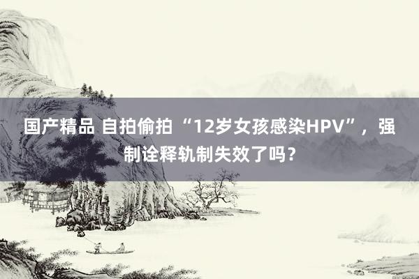 国产精品 自拍偷拍 “12岁女孩感染HPV”，强制诠释轨制失效了吗？
