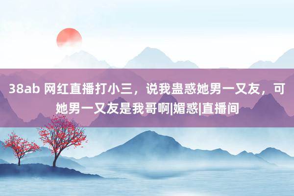 38ab 网红直播打小三，说我蛊惑她男一又友，可她男一又友是我哥啊|媚惑|直播间