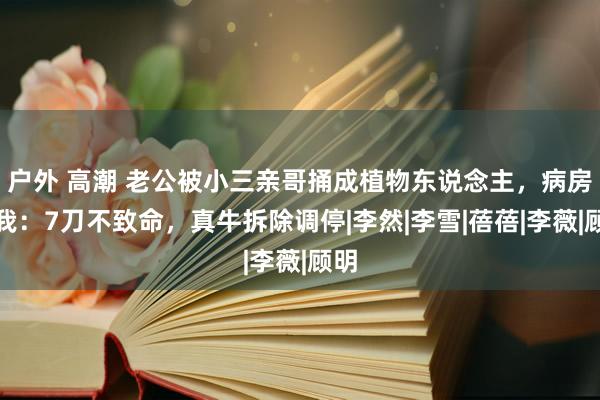 户外 高潮 老公被小三亲哥捅成植物东说念主，病房外我：7刀不致命，真牛拆除调停|李然|李雪|蓓蓓|李薇|顾明
