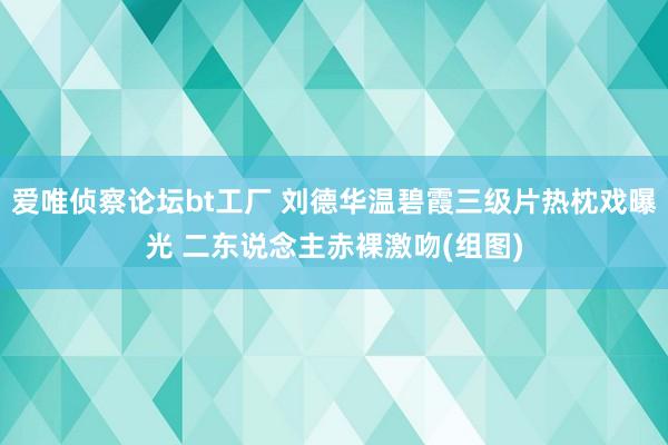 爱唯侦察论坛bt工厂 刘德华温碧霞三级片热枕戏曝光 二东说念主赤裸激吻(组图)