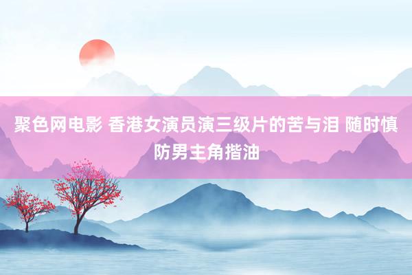 聚色网电影 香港女演员演三级片的苦与泪 随时慎防男主角揩油