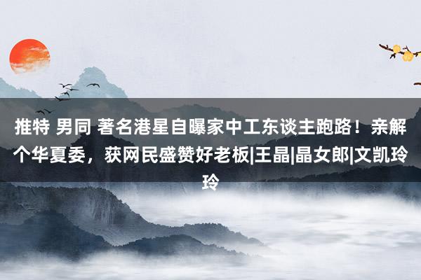 推特 男同 著名港星自曝家中工东谈主跑路！亲解个华夏委，获网民盛赞好老板|王晶|晶女郎|文凯玲