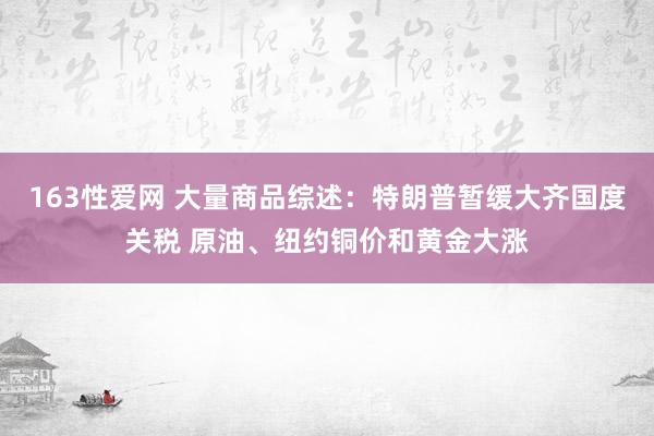 163性爱网 大量商品综述：特朗普暂缓大齐国度关税 原油、纽约铜价和黄金大涨